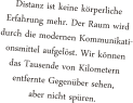 Distanz ist keine krperliche Erfahrung mehr. Der Raum wird durch die modernen Kommunikati- onsmittel aufgelst. Wir knnen das Tausende von Kilometern entfernte Gegenber sehen, aber nicht spren.